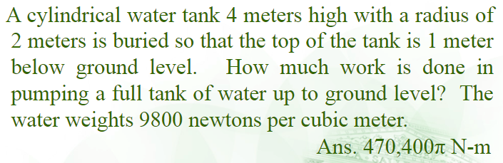 A cylindrical water tank 4 meters high with a radius of
2 meters is buried so that the top of the tank is 1 meter
below ground level. How much work is done in
pumping a full tank of water up to ground level? The
water weights 9800 newtons per cubic meter.
Ans. 470,400r N-m
