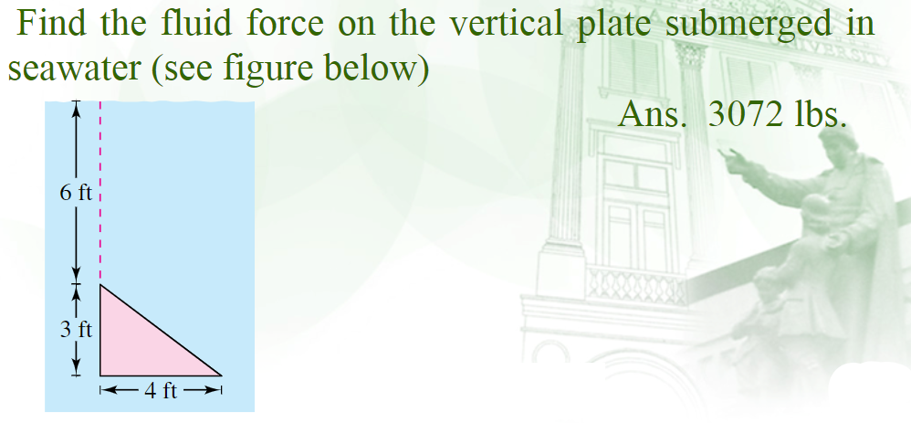 Find the fluid force on the vertical plate submerged in
seawater (see figure below)
Ans. 3072 lbs.
6 ft i
3 ft
K4 ft →I
