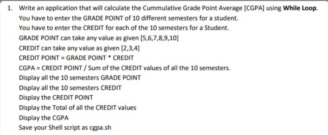 1. Write an application that will calculate the Cummulative Grade Point Average [CGPA] using While Loop.
You have to enter the GRADE POINT of 10 different semesters for a student.
You have to enter the CREDIT for each of the 10 semesters for a Student.
GRADE POINT can take any value as given [5,6,7,8,9,10]
CREDIT can take any value as given (2,3,4]
CREDIT POINT = GRADE POINT * CREDIT
CGPA = CREDIT POINT / Sum of the CREDIT values of all the 10 semesters.
Display all the 10 semesters GRADE POINT
Display all the 10 semesters CREDIT
Display the CREDIT POINT
Display the Total of all the CREDIT values
Display the CGPA
Save your Shell script as cgpa.sh
