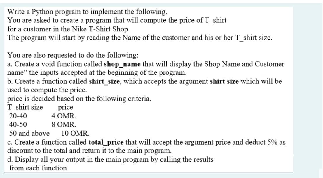 Write a Python program to implement the following.
You are asked to create a program that will compute the price of T_shirt
for a customer in the Nike T-Shirt Shop.
The program will start by reading the Name of the customer and his or her T_shirt size.
You are also requested to do the following:
a. Create a void function called shop_name that will display the Shop Name and Customer
name" the inputs accepted at the beginning of the program.
b. Create a function called shirt_size, which accepts the argument shirt size which will be
used to compute the price.
price is decided based on the following criteria.
T_shirt size
price
4 OMR.
20-40
40-50
8 OMR.
50 and above
10 OMR.
c. Create a function called total_price that will accept the argument price and deduct 5% as
discount to the total and return it to the main
program.
d. Display all your output in the main program by calling the results
from each function
