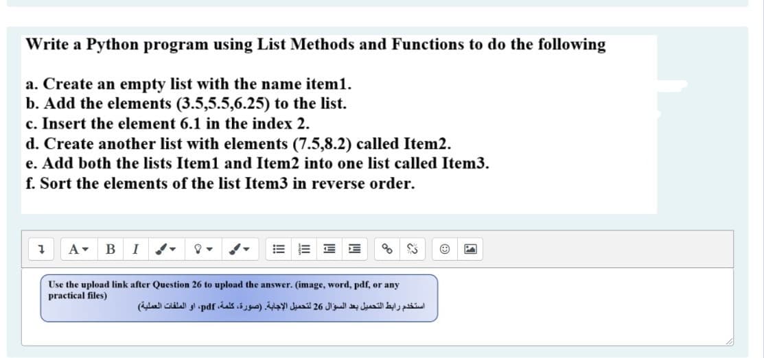 Write a Python program using List Methods and Functions to do the following
a. Create an empty list with the name item1.
b. Add the elements (3.5,5.5,6.25) to the list.
c. Insert the element 6.1 in the index 2.
d. Create another list with elements (7.5,8.2) called Item2.
e. Add both the lists Item1 and Item2 into one list called Item3.
f. Sort the elements of the list Item3 in reverse order.
- B I d-
Use the upload link after Question 26 to upload the answer. (image, word, pdf, or any
practical files)
استخدم رابط التحميل بعد السؤال 26 لتحميل الإجابة )صورة، كلمة، pdf، أو الملفات العملية(

