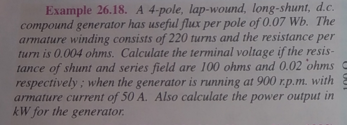 Example 26.18. A 4-pole, lap-wound, long-shunt, d.c.
compound generator has useful flux per pole of 0.07 Wb. The
armature winding consists of 220 turns and the resistance per
turn is 0.004 ohms. Calculate the terminal voltage if the resis-
tance of shunt and series field are 100 ohms and 0.02 ohms C
respectively; when the generator is running at 900 r.p.m. with
armature current of 50 A. Also calculate the power output in
kW for the generator.
