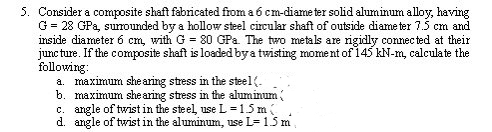 5. Consider a composite shaft fabricated from a 6 cm-diameter solid aluminum alloy, having
G = 28 GPa, surrounded by a hollow steel circular shaft of outside diameter 7.5 cm and
inside diameter 6 cm, with G = 80 GPa. The two metals are rigidly connected at their
juncture. If the composite shaft is loaded by a twisting moment of 145 kN-m, calculate the
following:
a. maximum shearing stress in the steel(.
b. maximum shearing stress in the aluminum (
c. angle of twist in the steel, use L = 1.5 m (
d. angle of twist in the aluminum, use L= 1.5 m