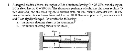 1. A stepped shaft is shown, the region AB is aluminum having G = 28 GPa, and the region
BC is steel, having G= 80 GPa. The aluminum portion is of solid circular cross section 45
mm diameter, and the steel region is circular with 60 mm outside diameter and 30 mm
inside diameter. A clockwise torsional load of 4000 N-m is applied at B, assume ends A
and Care rigidly clamped. De termine the following:
a. maximum shearing stress in the aluminum
b. maximum she aring stress in the steel (