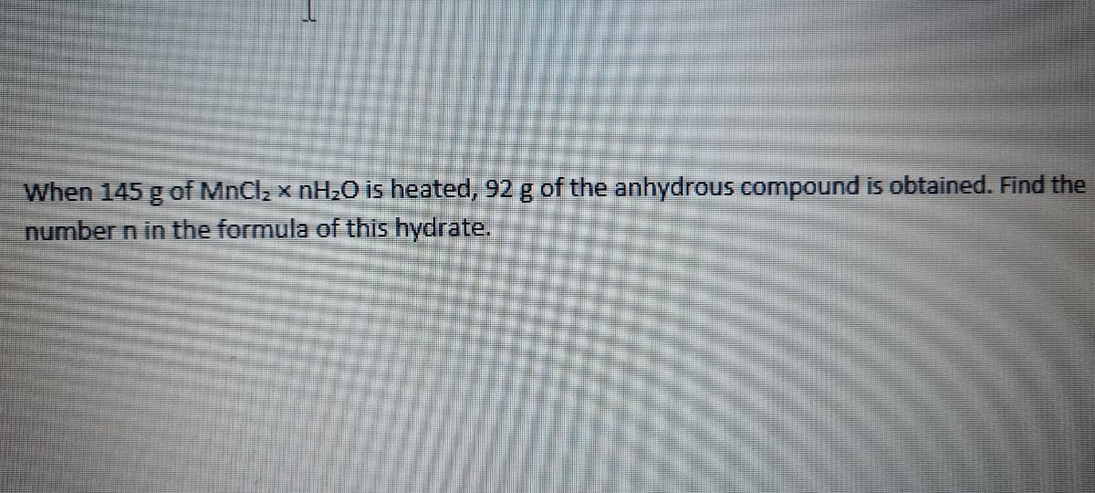 When 145 g of MnCla x NH2O is heated, 92 g of the anhydrous compound is obtained. Find the
number n in the formula of this hydrate.
