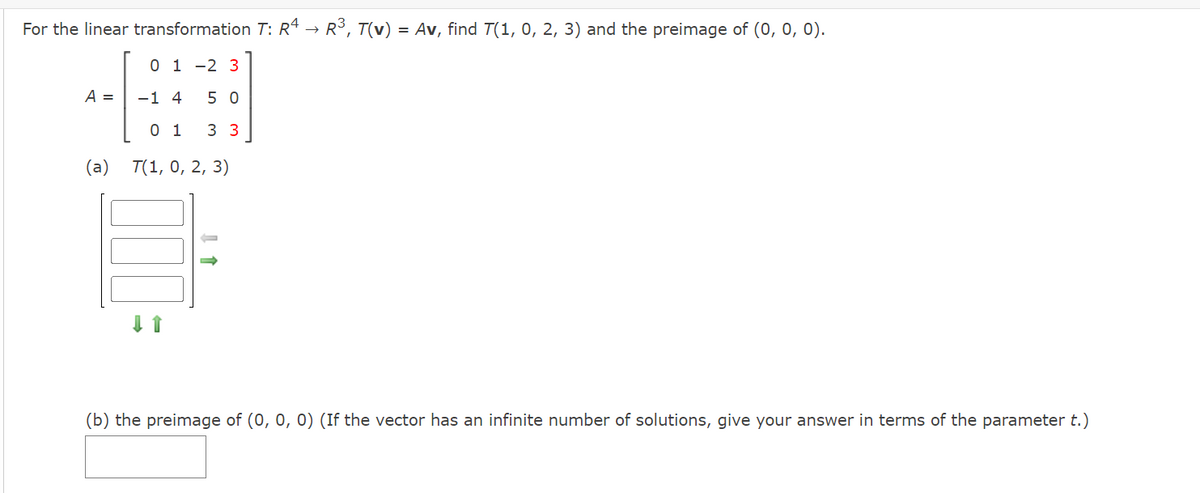 For the linear transformation T: Rª → R3, T(v) = Av, find T(1, 0, 2, 3) and the preimage of (0, 0, 0).
0 1 -2 3
A =
-1 4
5 0
0 1
3 3
(а) T(1, 0, 2, 3)
(b) the preimage of (0, 0, 0) (If the vector has an infinite number of solutions, give your answer in terms of the parameter t.)
