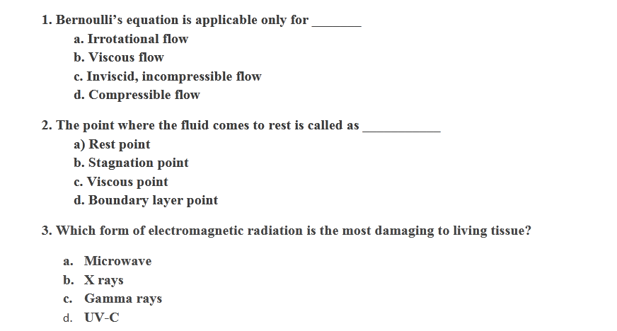 1. Bernoulli's equation is applicable only for
a. Irrotational flow
b. Viscous flow
c. Inviscid, incompressible flow
d. Compressible flow
2. The point where the fluid comes to rest is called as
a) Rest point
b. Stagnation point
c. Viscous point
d. Boundary layer point
3. Which form of electromagnetic radiation is the most damaging to living tissue?
