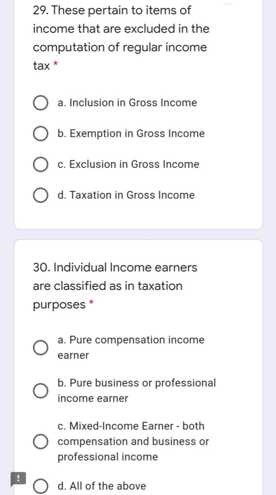 29. These pertain to items of
income that are excluded in the
computation of regular income
tax *
a. Inclusion in Gross Income
b. Exemption in Gross Income
c. Exclusion in Gross Income
d. Taxation in Gross Income
30. Individual Income earners
are classified as in taxation
purposes
a. Pure compensation income
earner
b. Pure business or professional
income earner
c. Mixed-Income Earner - both
compensation and business or
professional income
d. All of the above
