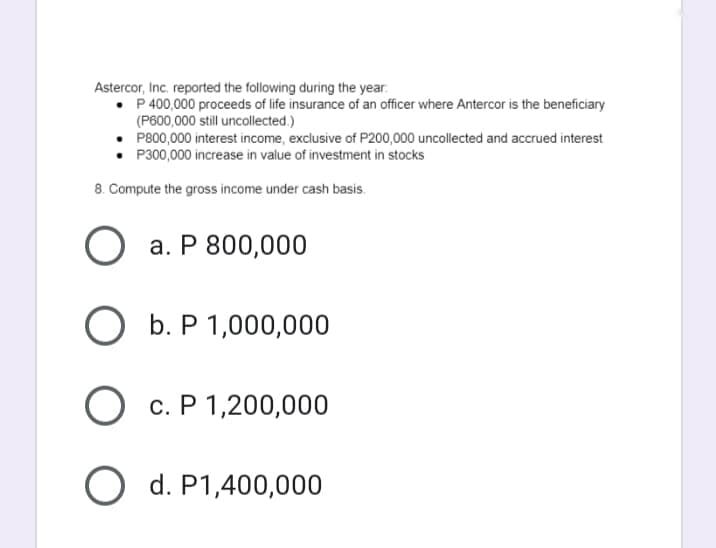 Astercor, Inc. reported the following during the year.
• P 400,000 proceeds of life insurance of an officer where Antercor is the beneficiary
(P600,000 still uncollected.)
• P800,000 interest income, exclusive of P200,000 uncollected and accrued interest
• P300,000 increase in value of investment in stocks
8. Compute the gross income under cash basis.
а. Р 800,000
b. P
ОБ.Р1,000,000
c. P 1,200,000
O d. P1,400,000
