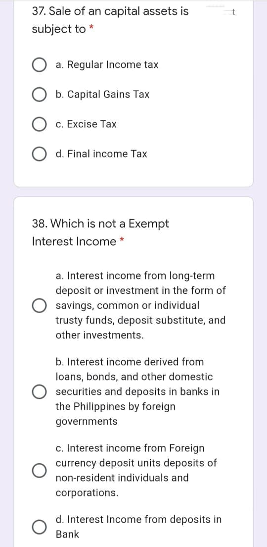 37. Sale of an capital assets is
subject to *
a. Regular Income tax
b. Capital Gains Tax
c. Excise Tax
d. Final income Tax
38. Which is not a Exempt
Interest Income *
a. Interest income from long-term
deposit or investment in the form of
savings, common or individual
trusty funds, deposit substitute, and
other investments.
b. Interest income derived from
loans, bonds, and other domestic
securities and deposits in banks in
the Philippines by foreign
governments
c. Interest income from Foreign
currency deposit units deposits of
non-resident individuals and
corporations.
d. Interest Income from deposits in
Bank
