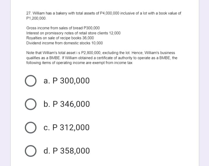 27. William has a bakery with total assets of P4,000,000 inclusive of a lot with a book value of
P1,200,000.
Gross income from sales of bread P300,000
Interest on promissory notes of retail store clients 12,000
Royalties on sale of recipe books 36,000
Dividend income from domestic stocks 10,000
Note that William's total asset i s P2,800,000, excluding the lot. Hence, William's business
qualifies as a BMBE. If William obtained a certificate of authority to operate as a BMBE, the
following items of operating income are exempt from income tax
а. Р 300,000
О Б.Р346,000
О с. Р312,000
O d. P 358,000
