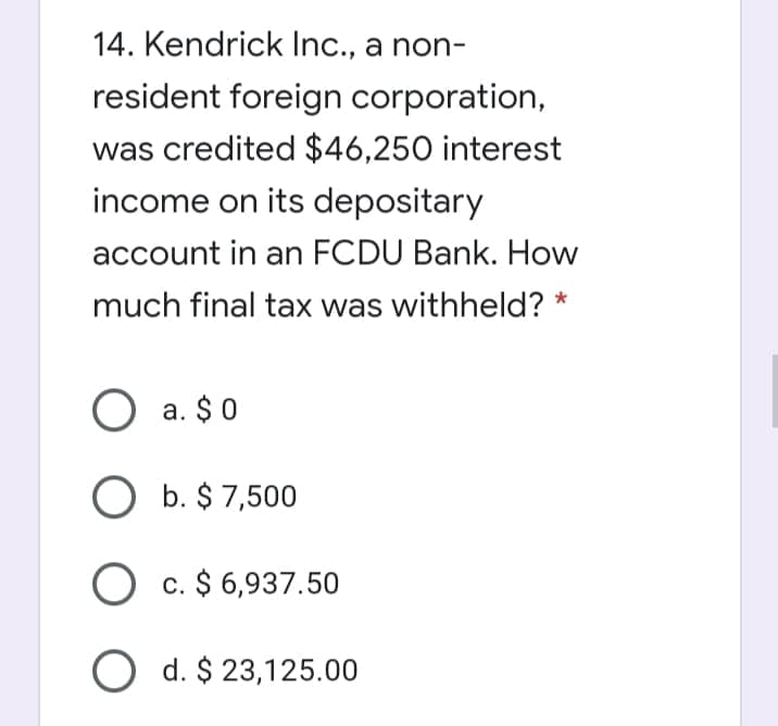 14. Kendrick Inc., a non-
resident foreign corporation,
was credited $46,250 interest
income on its depositary
account in an FCDU Bank. How
much final tax was withheld? *
O a. $0
b. $ 7,500
O c. $ 6,937.50
O d. $ 23,125.00
