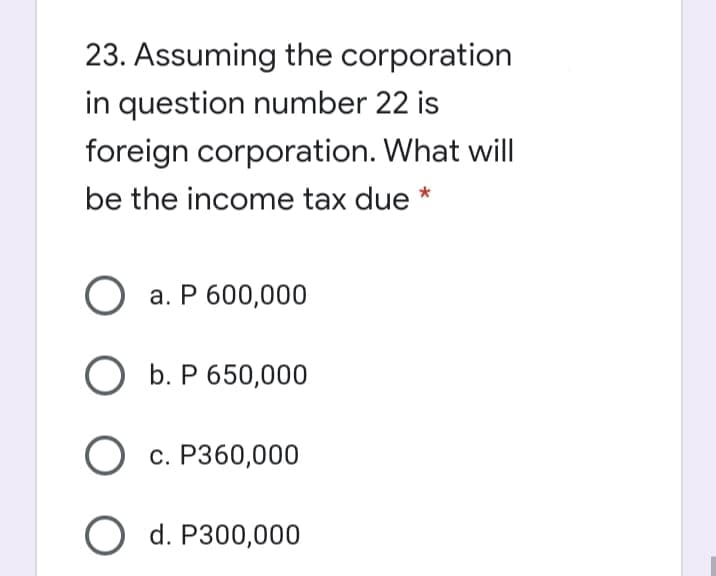 23. Assuming the corporation
in question number 22 is
foreign corporation. What will
be the income tax due *
О а. Р 600,000
O b. P 650,000
О с. Рз60,000
O d. P300,000
