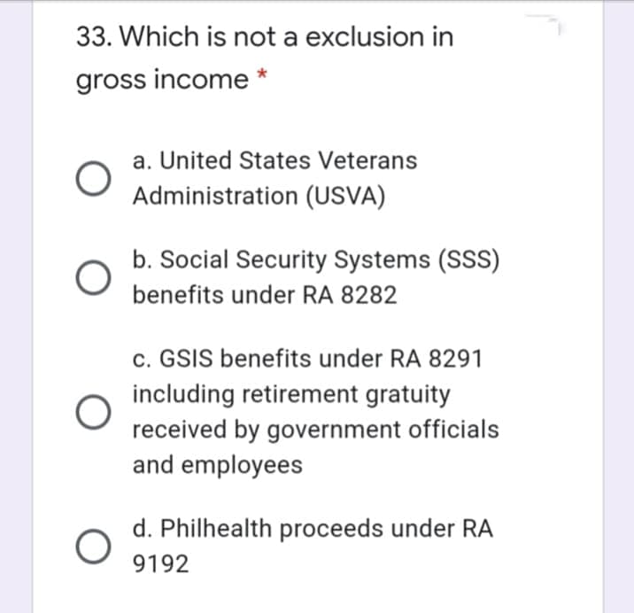 33. Which is not a exclusion in
gross income *
a. United States Veterans
Administration (USVA)
b. Social Security Systems (SSS)
benefits under RA 8282
c. GSIS benefits under RA 8291
including retirement gratuity
received by government officials
and employees
d. Philhealth proceeds under RA
9192
