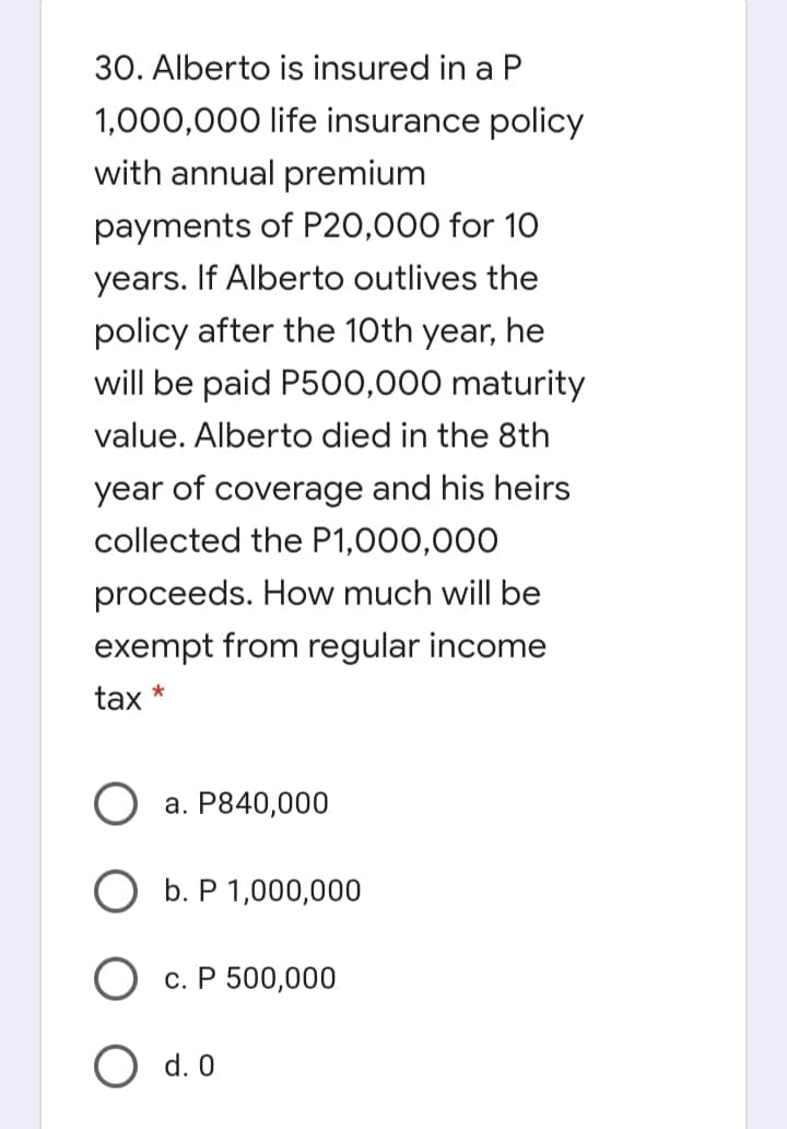 30. Alberto is insured in a P
1,000,000 life insurance policy
with annual premium
payments of P20,000 for 10
years. If Alberto outlives the
policy after the 10th year, he
will be paid P500,000 maturity
value. Alberto died in the 8th
year of coverage and his heirs
collected the P1,000,000
proceeds. How much will be
exempt from regular income
tax *
а. Р840,000
O b. P 1,000,000
О с.Р 500,000
O d. 0
