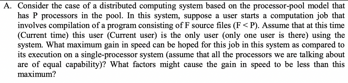 A. Consider the case of a distributed computing system based on the processor-pool model that
has P processors in the pool. In this system, suppose a user starts a computation job that
involves compilation of a program consisting of F source files (F<P). Assume that at this time
(Current time) this user (Current user) is the only user (only one user is there) using the
system. What maximum gain in speed can be hoped for this job in this system as compared to
its execution on a single-processor system (assume that all the processors we are talking about
are of equal capability)? What factors might cause the gain in speed to be less than this
maximum?
