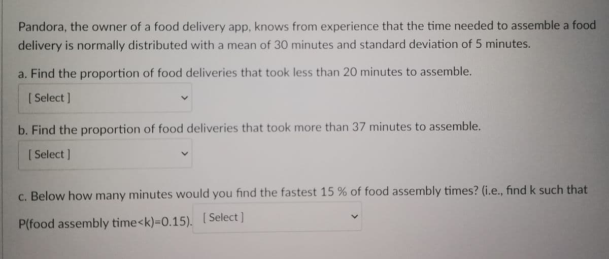 Pandora, the owner of a food delivery app, knows from experience that the time needed to assemble a food
delivery is normally distributed with a mean of 30 minutes and standard deviation of 5 minutes.
a. Find the proportion of food deliveries that took less than 20 minutes to assemble.
[ Select]
b. Find the proportion of food deliveries that took more than 37 minutes to assemble.
[ Select]
c. Below how many minutes would you find the fastest 15 % of food assembly times? (i.e., find k such that
P(food assembly time<k)=0.15). [Select]
