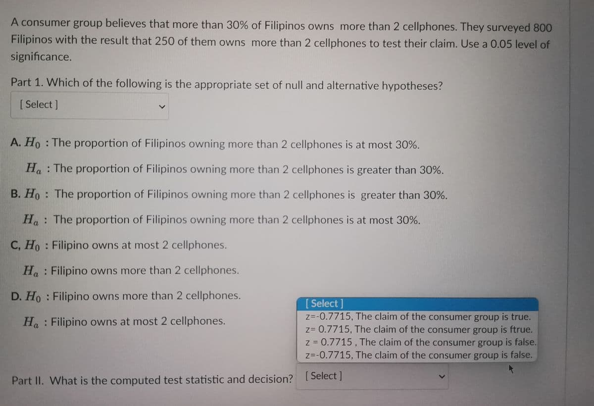 A consumer group believes that more than 30% of Filipinos owns more than 2 cellphones. They surveyed 800
Filipinos with the result that 250 of them owns more than 2 cellphones to test their claim. Use a 0.05 level of
significance.
Part 1. Which of the following is the appropriate set of null and alternative hypotheses?
[Select]
A. Ho: The proportion of Filipinos owning more than 2 cellphones is at most 30%.
Ha: The proportion of Filipinos owning more than 2 cellphones is greater than 30%.
B. Ho: The proportion of Filipinos owning more than 2 cellphones is greater than 30%.
Ha: The proportion of Filipinos owning more than 2 cellphones is at most 30%.
C, Ho: Filipino owns at most 2 cellphones.
Ha Filipino owns more than 2 cellphones.
D. Ho: Filipino owns more than 2 cellphones.
Ha Filipino owns at most 2 cellphones.
Part II. What is the computed test statistic and decision?
[ Select]
z=-0.7715, The claim of the consumer group is true.
z= 0.7715, The claim of the consumer group is ftrue.
z = 0.7715, The claim of the consumer group is false.
z=-0.7715, The claim of the consumer group is false.
[Select]