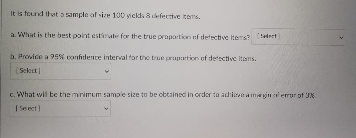 It is found that a sample of size 100 yields 8 defective items.
a. What is the best point estimate for the true proportion of defective items? [Select]
b. Provide a 95% confidence interval for the true proportion of defective items.
[Select]
c. What will be the minimum sample size to be obtained in order to achieve a margin of error of 3%
[ Select]
>