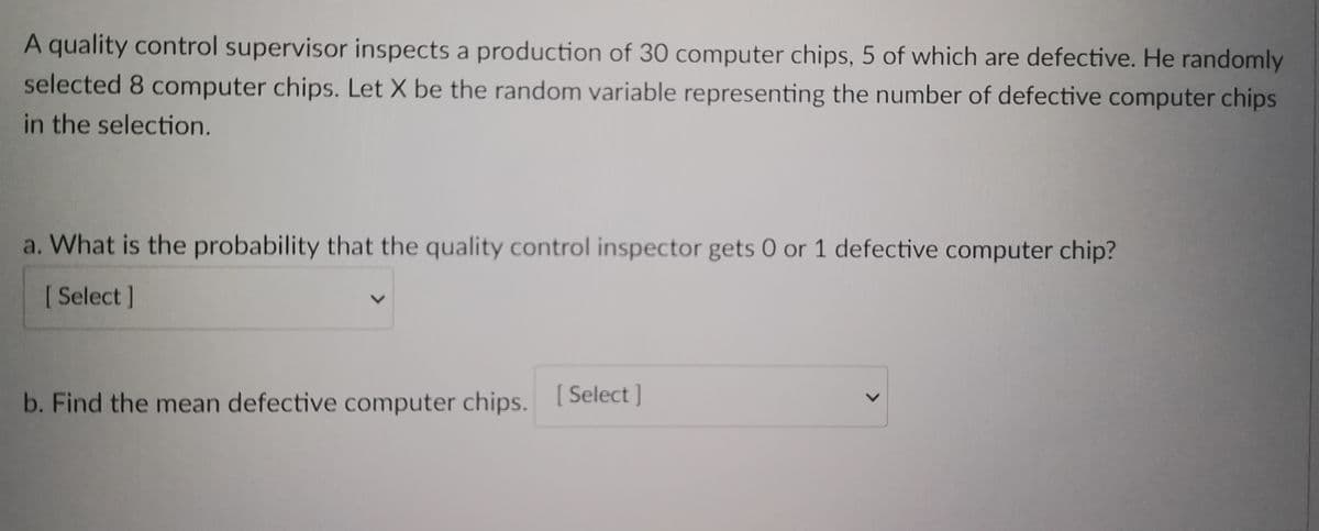 A quality control supervisor inspects a production of 30 computer chips, 5 of which are defective. He randomly
selected 8 computer chips. Let X be the random variable representing the number of defective computer chips
in the selection.
a. What is the probability that the quality control inspector gets 0 or 1 defective computer chip?
[Select]
b. Find the mean defective computer chips.
[ Select]