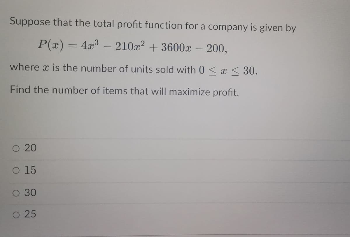 Suppose that the total profit function for a company is given by
P(x) = 4x³ - 210x² + 3600x – 200,
-
where is the number of units sold with 0≤x≤ 30.
Find the number of items that will maximize profit.
O 20
O 15
O 30
O 25