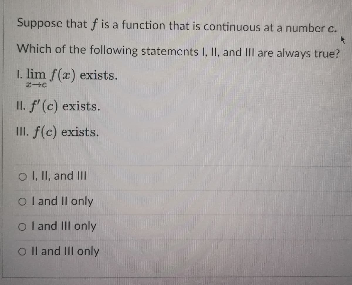 Suppose that f is a function that is continuous at a number c.
Which of the following statements I, II, and III are always true?
1. lim f(x) exists.
(⇒(
II. f' (c) exists.
III. f(c) exists.
O I, II, and III
O I and II only
O I and III only
O II and III only