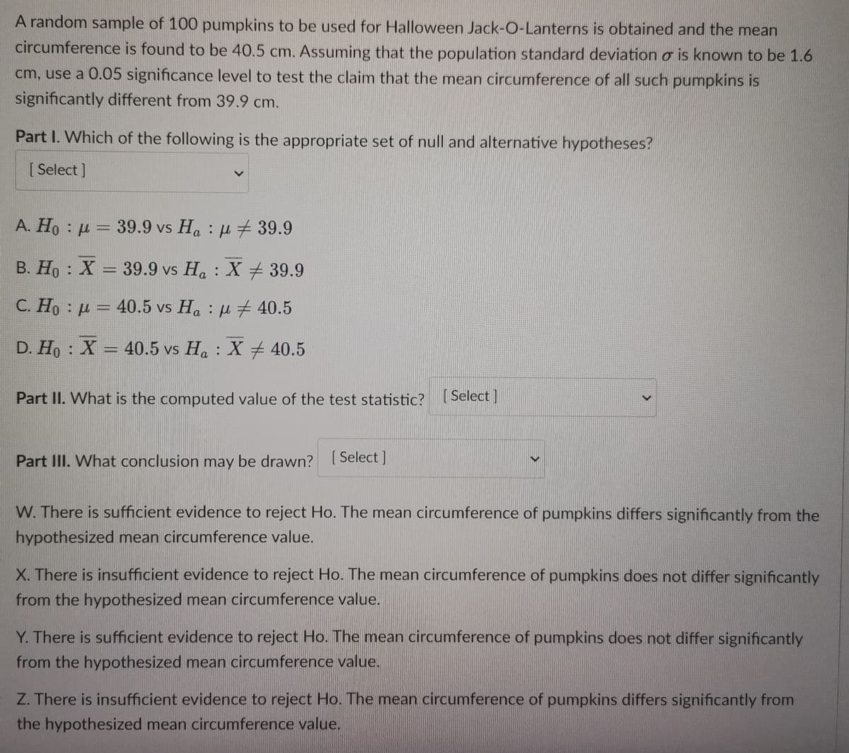 A random sample of 100 pumpkins to be used for Halloween Jack-O-Lanterns is obtained and the mean
circumference is found to be 40.5 cm. Assuming that the population standard deviation o is known to be 1.6
cm, use a 0.05 significance level to test the claim that the mean circumference of all such pumpkins is
significantly different from 39.9 cm.
Part I. Which of the following is the appropriate set of null and alternative hypotheses?
[Select]
A. Ho = 39.9 vs Ha:
39.9
B. Ho : X = 39.9 vs Ha: X 39.9
C. Ho = 40.5 vs Ha:
40.5
D. Họ : X = 40.5 vs Ha : X # 40.5
Part II. What is the computed value of the test statistic? [Select]
>
Part III. What conclusion may be drawn? [Select]
W. There is sufficient evidence to reject Ho. The mean circumference of pumpkins differs significantly from the
hypothesized mean circumference value.
>
X. There is insufficient evidence to reject Ho. The mean circumference of pumpkins does not differ significantly
from the hypothesized mean circumference value.
Y. There is sufficient evidence to reject Ho. The mean circumference of pumpkins does not differ significantly
from the hypothesized mean circumference value.
Z. There is insufficient evidence to reject Ho. The mean circumference of pumpkins differs significantly from
the hypothesized mean circumference value.