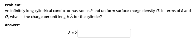 Problem:
An infinitely long cylindrical conductor has radius R and uniform surface charge density 0. In terms of R and
o, what is the charge per unit length A for the cylinder?
Answer:
A = 2

