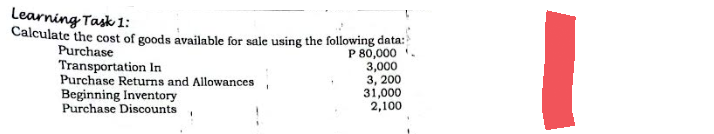 Learning Task 1:
Calculate the cost of goods available for sale using the following data:
Purchase
P 80,000
Transportation In
3,000
Purchase Returns and Allowances
Beginning Inventory
3, 200
31,000
2,100
Purchase Discounts
