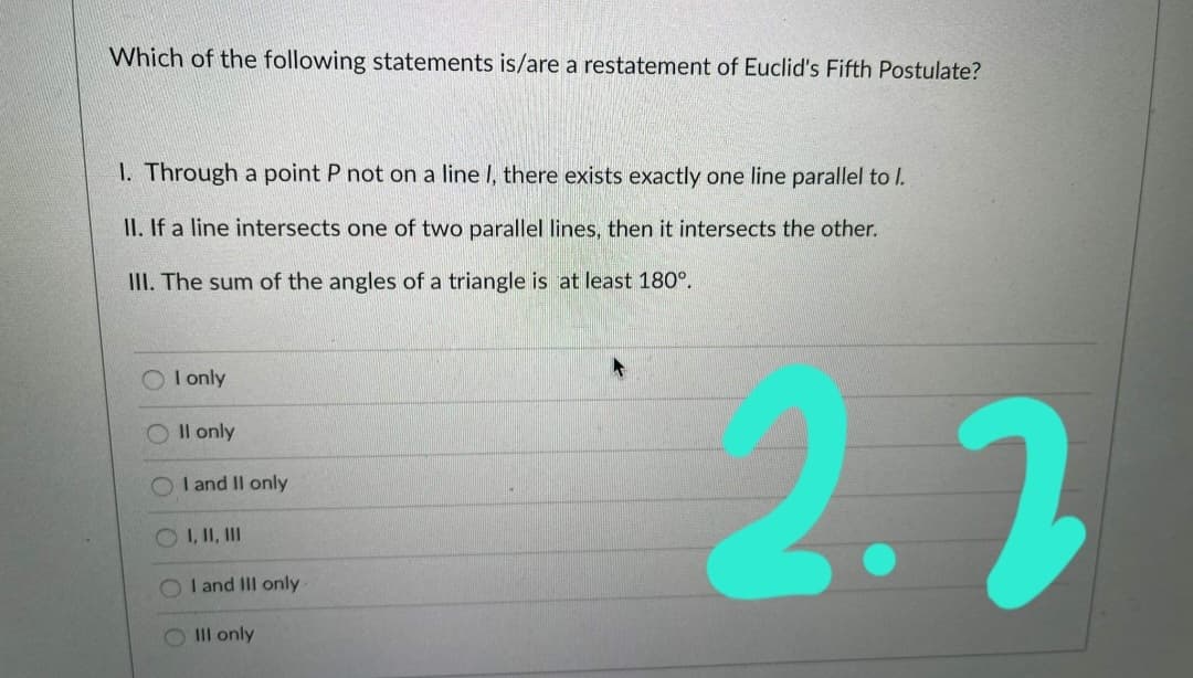 Which of the following statements is/are a restatement of Euclid's Fifth Postulate?
I. Through a point P not on a line I, there exists exactly one line parallel to I.
II. If a line intersects one of two parallel lines, then it intersects the other.
III. The sum of the angles of a triangle is at least 180°.
2.2
I only
Il only
I and Il only
O I, II, II
I and III only
O III only
