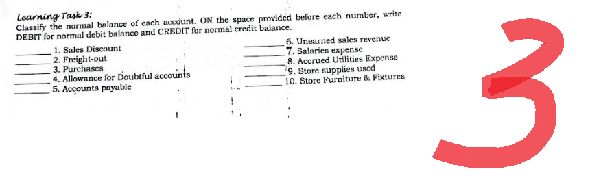 Learning Task 3:
Classify the normal balance of each account. ON the space provided before each number, write
DEBIT for normal debit balance and CREDIT for normal credit balance.
1. Sales Discount
6. Unearned sales revenue
2. Freight-out
7. Salaries expense
3. Purchases
4. Allowance for Doubtful accounts
8. Accrued Utilities Expense
9. Store supplies used
5. Accounts payable
10. Store Furniture & Fixtures
3