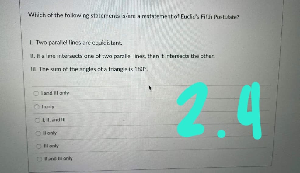 Which of the following statements is/are a restatement of Euclid's Fifth Postulate?
I. Two parallel lines are equidistant.
II. If a line intersects one of two parallel lines, then it intersects the other.
III. The sum of the angles of a triangle is 180°.
O I and III only
I only
O I, II, and IH
O Il only
O Il only
Il and III only
