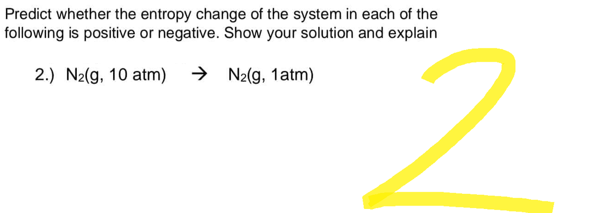 Predict whether the entropy change of the system in each of the
following is positive or negative. Show your solution and explain
2.) N₂(g, 10 atm) → N₂(g, 1atm)
2