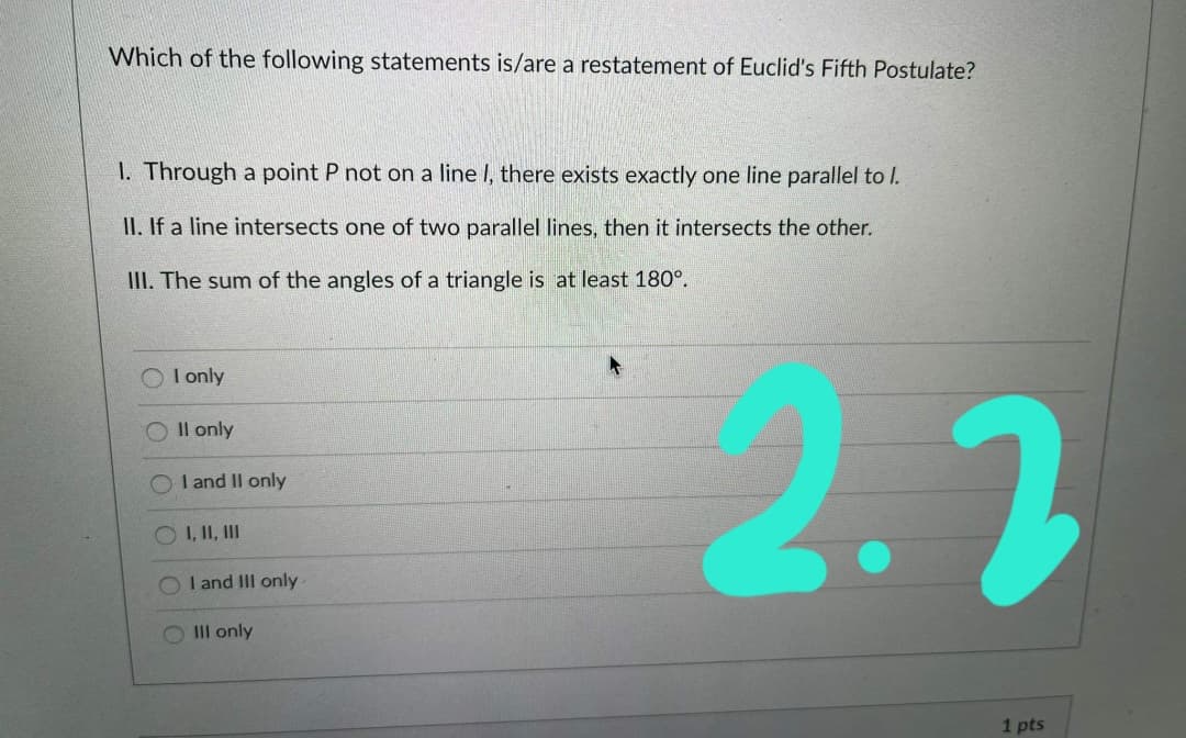 Which of the following statements is/are a restatement of Euclid's Fifth Postulate?
1. Through a point P not on a line I, there exists exactly one line parallel to l.
II. If a line intersects one of two parallel lines, then it intersects the other.
III. The sum of the angles of a triangle is at least 180°.
2.2
I only
Il only
I and Il only
O I, II, II
I and III only
O IIl only
1 pts
