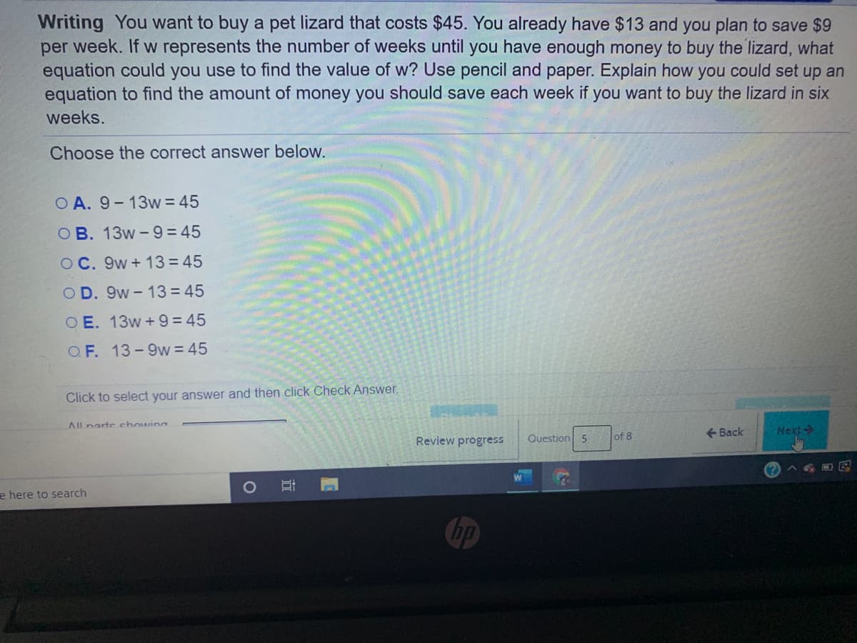 Writing You want to buy a pet lizard that costs $45. You already have $13 and you plan to save $9
per week. If w represents the number of weeks until you have enough money to buy the lizard, what
equation could you use to find the value of w? Use pencil and paper. Explain how you could set up an
equation to find the amount of money you should save each week if you want to buy the lizard in six
weeks.
Choose the correct answer below.
O A. 9-13w = 45
O B. 13w-9 = 45
O C. 9w+ 13 = 45
O D. 9w- 13 = 45
O E. 13w +9 = 45
O F. 13-9w = 45
Click to select your answer and then click Check Answer.
All nartechowing
+ Back
Next
Review progress
Question 5
of 8
e here to search
Chp
立
