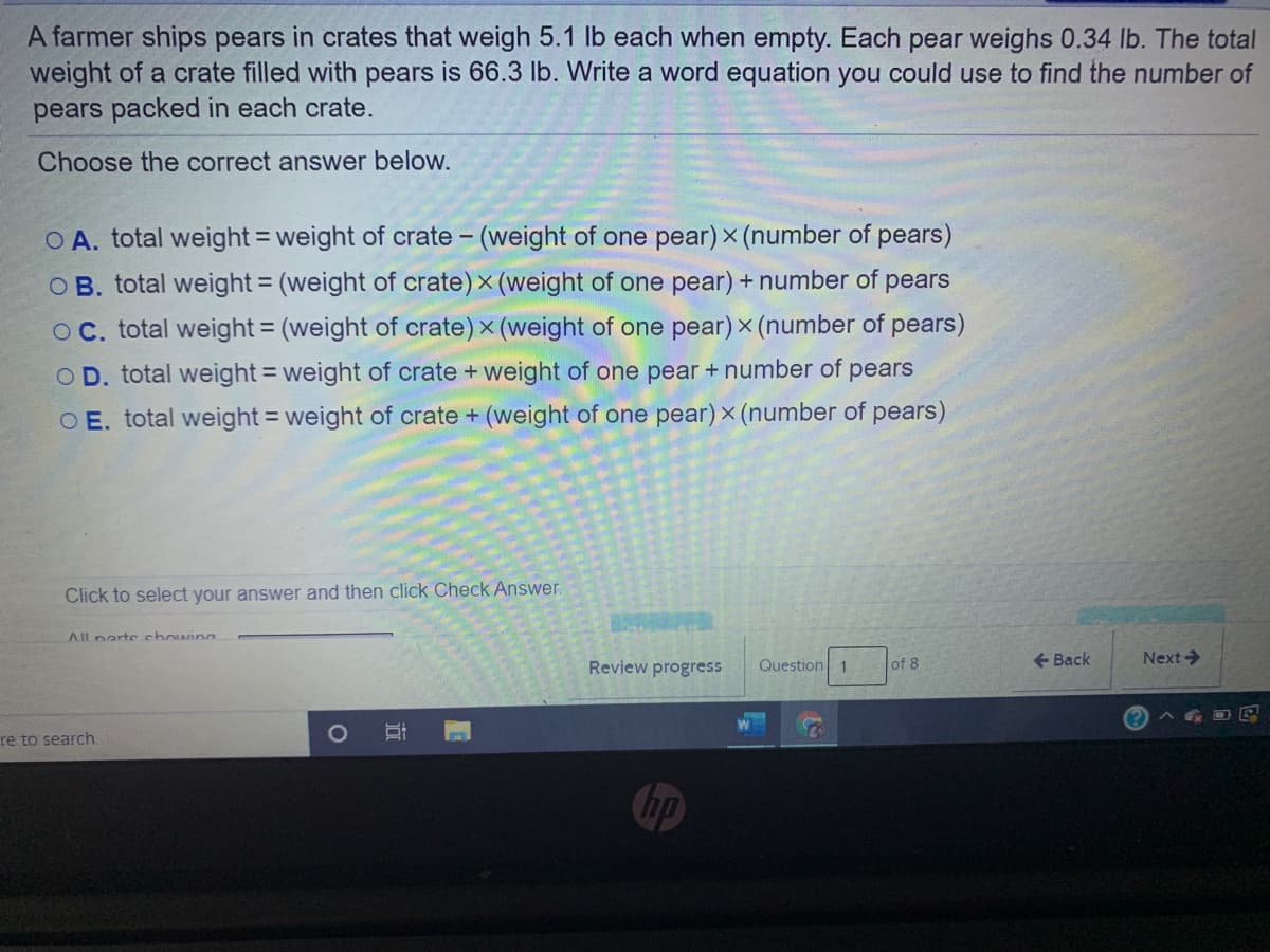 A farmer ships pears in crates that weigh 5.1 lb each when empty. Each pear weighs 0.34 lb. The total
weight of a crate filled with pears is 66.3 lb. Write a word equation you could use to find the number of
pears packed in each crate.
Choose the correct answer below.
O A. total weight = weight of crate - (weight of one pear) x (number of pears)
OB. total weight = (weight of crate) x (weight of one pear) + number of pears
%3D
OC. total weight = (weight of crate) x (weight of one pear) x (number of pears)
OD. total weight = weight of crate + weight of one pear + number of
pears
O E. total weight = weight of crate + (weight of one pear) x (number of pears)
Click to select your answer and then click Check Answer.
All narte chowing
Review progress
Question 1
of 8
+ Back
Next>
re to search
