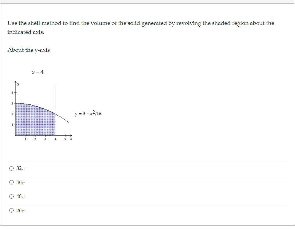 Use the shell method to find the volume of the solid generated by revolving the shaded region about the
indicated axis.
About the y-axis
X = 4
3
y = 3-x2/16
2-
1-
3
O 327
О 40т
O 487
O 20n

