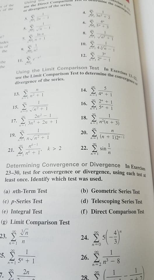 Using the Limit Comparison Test In Exercises 13-
use the Limit Comparison Test to determine the convergence or
ine the coweverg
Using
use the Direct Comparise
or divergence of the series,
Determining Convergence or Divergence In Exercises
relees 1
of the
of the
4.
3n + 2
2n
6. 2
5 + 3
5.
In n
7.
ndes
78 of
the
10.
4/n
9.
12. S
2
the
11.
whe
divergence of the series.
5
14. Ž
13.
n² + 1
4" + 1
n=1
2 + 1
16.
15.
5 + 1
n=1
2n2 - 1
1
18.
17.
3n + 2n + 1
n2(n + 3)
20.
19. 2n2 + 1
(n + 1)2"-1
n= 1
n= 1
1
sin
8.
21. * + 1'
k > 2
22.
n=1
Determining Convergence or Divergence In Exervice
23-30, test for convergence or divergence, using each test a
least once. Identify which test was used.
(a) nth-Term Test
(b) Geometric Series Test
(c) p-Series Test
(d) Telescoping Series Test
(e) Integral Test
(f) Direct Comparison Test
(g) Limit Comparison Test
23.
24. E
3.
n=1
n=0
1
1
5.
26.
5" + 1
n3 - 8
n=1
n=2
2n
7.
28.
