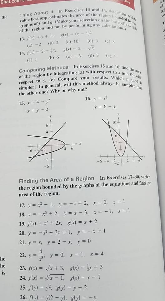 of the region and not by performing any calculations.)
graphs of fand g. (Make your selection on the basis of a sketch
value best approximates the area of the region bounded by the
Think About It In Exercises 13 and 14, determine which
respect to y. (c) Compare your results. Which method is
Comparing Methods In Exercises 15 and 16, find the area
of the region by integrating (a) with respect to x and (b) with
simpler? In general, will this method always be simpler than
Cises
of
(c
the
ve
g(x) = (x - 1)2
3.
%3D
13. f(x) = r + 1,
(c) 10
g(x) = 2 - JA
(a) -2
(b) 2
(d) 4
(e) 8
14. f(x) = 2 - r,
(a) 1
(b) 6
(c) -3
(d) 3
(e) 4
the other one? Why or why not?
15. x = 4 - y?
16. y = x
x = y - 2
y = 6 - x
y
6.
10
4.
-6 -4-2
4.
6.
-4
-6 -4
-2
2
4
Finding the Area of a Region In Exercises 17-30, sketch
the region bounded by the graphs of the equations and find the
area of the region.
17. y = x - 1, y = -x + 2, x = 0, x = 1
18. y = -x + 2, y = x- 3, x = -1, x = 1
19. f(x) = x + 2x, g(x) = x + 2
20. y = -x + 3x + 1, y = -x + 1
21. y = x, y = 2 - x, y = 0
4
y = 0,
22. y =
he
x = 1, x = 4
he
23. f(x) = Jx + 3, g(x) = x + 3
24. f(x) = x – 1, g(x) = x - 1
25. f(y) = y?, g(y) = y + 2
%3D
%3D
is
26. f(y) = y(2 - y), g(y) = -y
