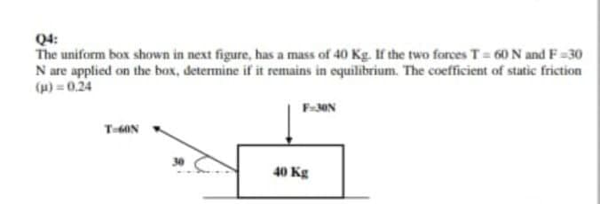 Q4:
The uniform box shown in next figure, has a mass of 40 Kg. If the two forces T= 60 N and F=30
N are applied on the box, determine if it remains in equilibrium. The coefficient of static friction
() = 0.24
T-6ON
40 Kg
