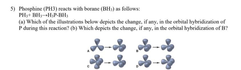 5) Phosphine (PH3) reacts with borane (BH3) as follows:
PH3+ BH3 H3P-BH3
(a) Which of the illustrations below depicts the change, if any, in the orbital hybridization of
P during this reaction? (b) Which depicts the change, if any, in the orbital hybridization of B?
