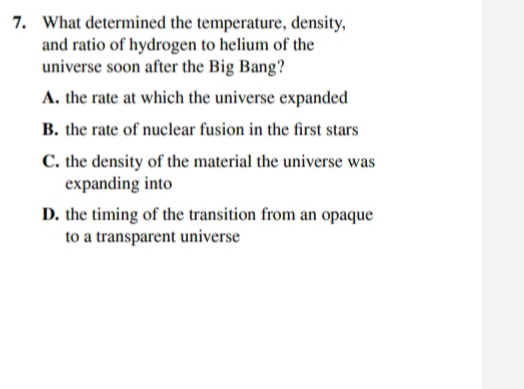 7. What determined the temperature, density,
and ratio of hydrogen to helium of the
universe soon after the Big Bang?
A. the rate at which the universe expanded
B. the rate of nuclear fusion in the first stars
C. the density of the material the universe was
expanding into
D. the timing of the transition from an opaque
to a transparent universe
