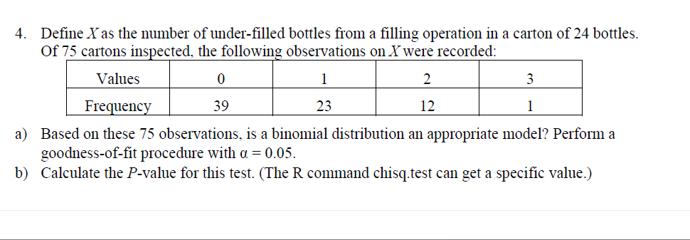 4. Define X as the number of under-filled bottles from a filling operation in a carton of 24 bottles.
Of 75 cartons inspected, the following observations on Xwere recorded:
Values
1
3
23
1
Frequency
39
12
a) Based on these 75 observations, is a binomial distribution an appropriate model? Perform a
goodness-of-fit procedure with a = 0.05.
b) Calculate the P-value for this test. (The R command chisq.test can get a specific value.)
