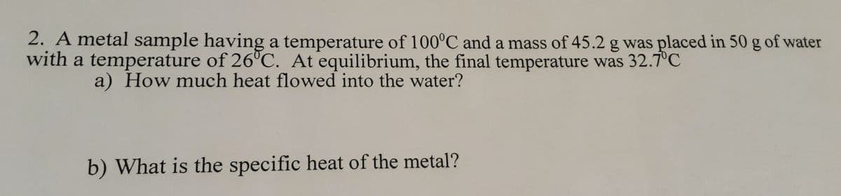 2. A metal sample having a temperature of 100°C and a mass of 45.2 g was placed in 50 g of water
with a temperature of 26°C. At equilibrium, the final temperature was 32.7°C
a) How much heat flowed into the water?
b) What is the specific heat of the metal?
