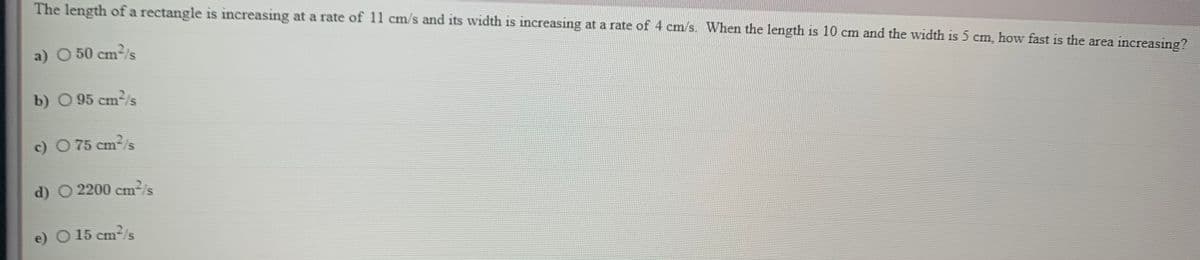 The length of a rectangle is increasing at a rate of 11 cm/s and its width is increasing at a rate of 4 cm/s. When the length is 10 cm and the width is 5 cm, how fast is the area increasing?
a) O 50 cm2/s
b) O 95 cm2/s
c) O 75 cm-/s
d) O 2200 cm²/s
e) O15 cm
2/s
