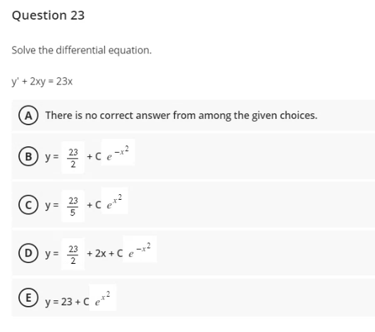 Question 23
Solve the differential equation.
y' + 2xy = 23x
A There is no correct answer from among the given choices.
By= 2/³ +Ce-x²
y= 2²³ +Ce*²
y= ²2/2³ +2x+C e-x²
Ⓒy=23+ Ce+²