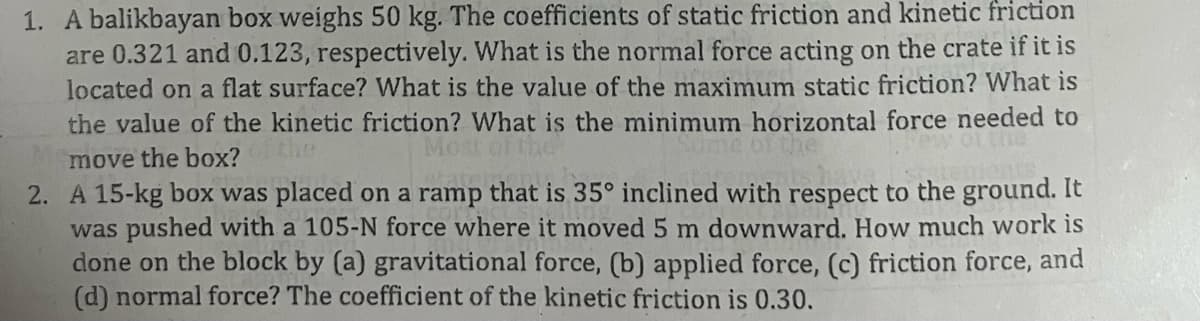 1. A balikbayan box weighs 50 kg. The coefficients of static friction and kinetic friction
are 0.321 and 0.123, respectively. What is the normal force acting on the crate if it is
located on a flat surface? What is the value of the maximum static friction? What is
the value of the kinetic friction? What is the minimum horizontal force needed to
move the box?
2. A 15-kg box was placed on a ramp that is 35° inclined with respect to the ground. It
was pushed with a 105-N force where it moved 5 m downward. How much work is
done on the block by (a) gravitational force, (b) applied force, (c) friction force, and
(d) normal force? The coefficient of the kinetic friction is 0.30.