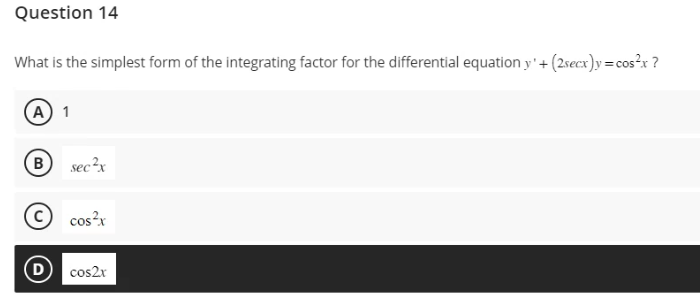 Question 14
What is the simplest form of the integrating factor for the differential equation y' + (2secx)y=cos²x ?
(A) 1
B
sec²x
cos²x
(D) cos2x
