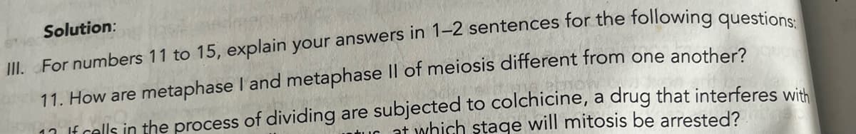 Solution:
III. For numbers 11 to 15, explain your answers in 1-2 sentences for the following questions:
11. How are metaphase I and metaphase II of meiosis different from one another?
1 If cells in the process of dividing are subjected to colchicine, a drug that interferes with
tur at which stage will mitosis be arrested?