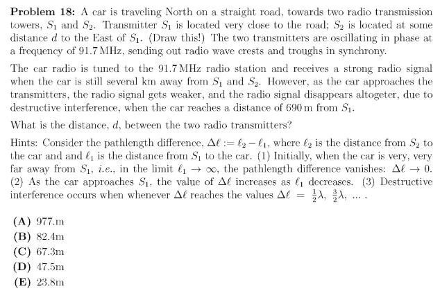 Problem 18: A car is traveling North on a straight road, towards two radio transmission
towers, S1 and S2. Transmitter S, is located very close to the road; S2 is located at some
distance d to the East of S1. (Draw this!) The two transmitters are oscillating in phase at
a frequency of 91.7 MHz, sending out radio wave crests and troughs in synchrony.
The car radio is tuned to the 91.7 MHz radio station and receives a strong radio signal
when the car is still several km away from S1 and S2. However, as the car approaches the
transmitters, the radio signal gets weaker, and the radio signal disappears altogeter, due to
destructive interference, when the car reaches a distance of 690 m from S1.
What is the distance, d, between the two radio transmitters?
Hints: Consider the pathlength difference, Al := l2 - 41, where l2 is the distance from Sz to
the car and and li is the distance from S1 to the car. (1) Initially, when the car is very, very
far away from Sı, i.e., in the limit l1 → x, the pathlength difference vanishes: Al → 0.
(2) As the car approaches S1, the value of Al increases as l1 decreases. (3) Destructive
interference occurs when whenever Al reaches the values Al
A, A, .
(A) 977.m
(B) 82.4m
(C) 67.3m
(D) 47.5m
(E) 23.8m
